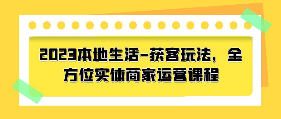 2023 本地生活获客玩法：全方位实体商家运营课程「10 节视频课」 - 简单网创项目资源网