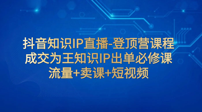 抖音知识 IP 直播 · 登顶营课程：成交为王知识 IP 出单必修课，流量+卖课+短视频 - 简单网创项目资源网
