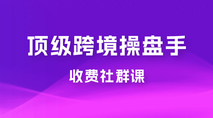 顶级跨境操盘手收费社群课：已累计 100+ 场次，数百小时的干货分享！ - 简单网创项目资源网